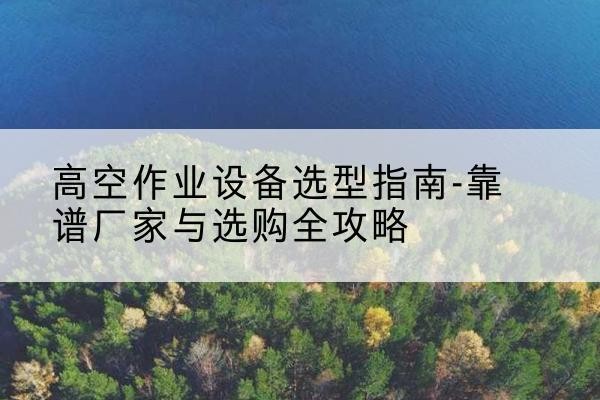 昌图升降车厂家-高空作业设备选型指南-靠谱厂家与选购全攻略