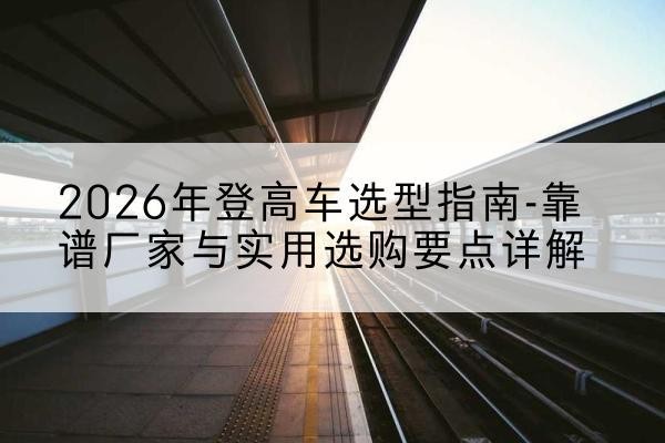 昌图登高车厂家推荐-2026年登高车选型指南-靠谱厂家与实用选购要点详解