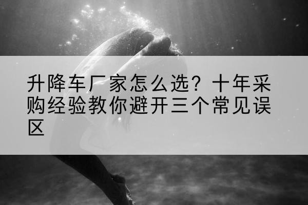 昌图升降车厂家-怎么选？十年采购经验教你避开三个常见误区