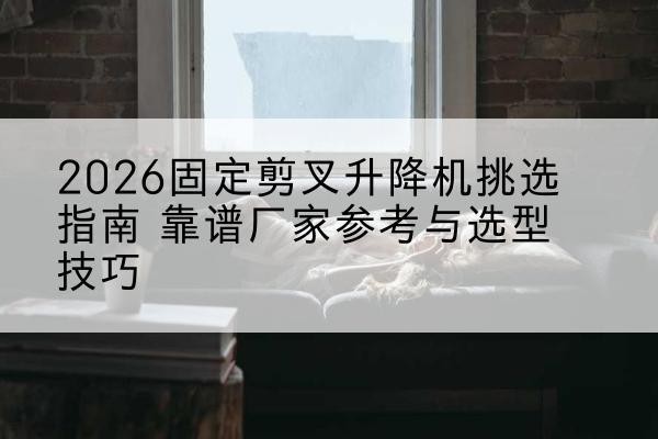 昌图固定剪叉升降机厂家推荐-2026固定剪叉升降机挑选指南 靠谱厂家参考与选型技巧