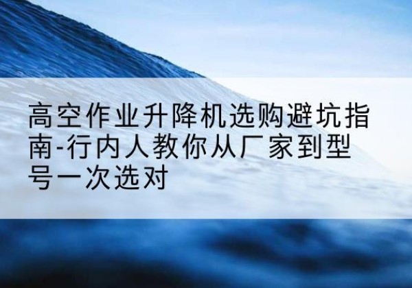 昌图升降平台厂家-高空作业升降机选购避坑指南-行内人教你从厂家到型号一次选对