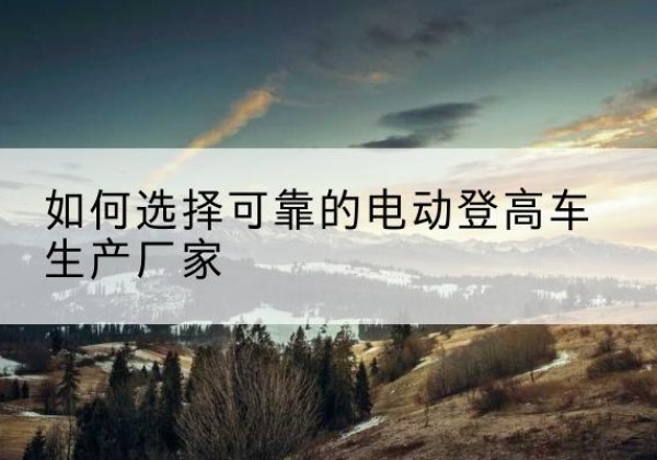 昌图电动登高车厂家-如何选择可靠的电动登高车生产厂家