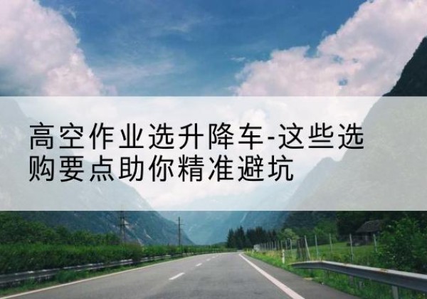 昌图升降车厂家-高空作业选升降车-这些选购要点助你*避坑