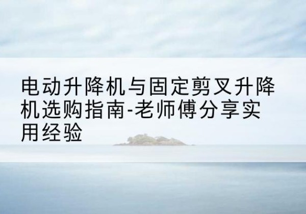 昌图电动升降机怎么选-电动升降机与固定剪叉升降机选购指南-老师傅分享实用经验