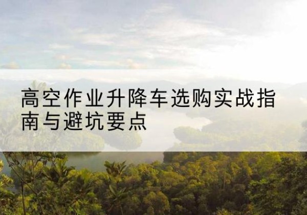 昌图升降车怎么选-高空作业升降车选购实战指南与避坑要点