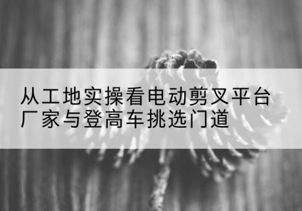 昌图电动剪叉升降平台厂家-从工地实操看电动剪叉平台厂家与登高车挑选门道