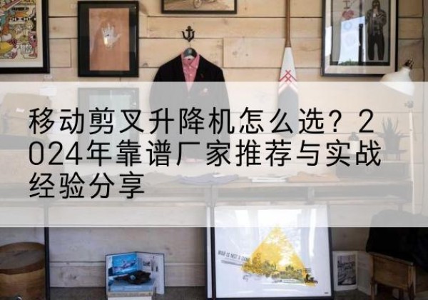 昌图升降平台厂家推荐-移动剪叉升降机怎么选？2024年靠谱厂家推荐与实战经验分享