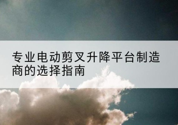 昌图电动剪叉升降平台厂家-专业电动剪叉升降平台制造商的选择指南