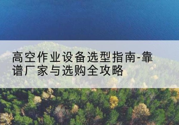 昌图升降车厂家-高空作业设备选型指南-靠谱厂家与选购全攻略