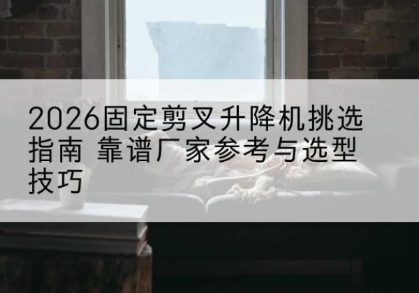 昌图固定剪叉升降机厂家推荐-2026固定剪叉升降机挑选指南 靠谱厂家参考与选型技巧